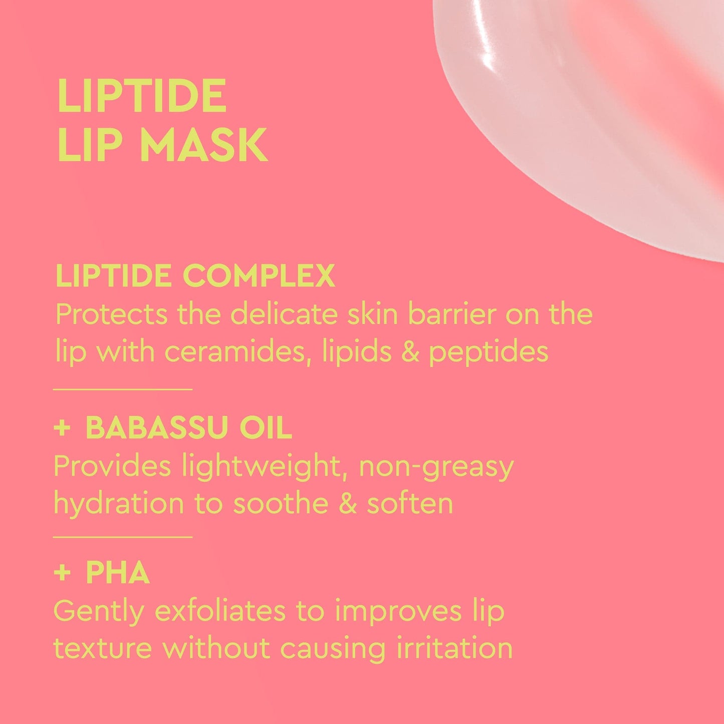 Coral pink background with a creamy texture swirl. Yellow text reads “LIPTIDE LIP MASK”. Below are key ingredients and their benefits:

Liptide Complex: protects the lip’s skin barrier

Babassu Oil: provides lightweight, non-greasy hydration

PHA: gently exfoliates to improve lip texture without irritation